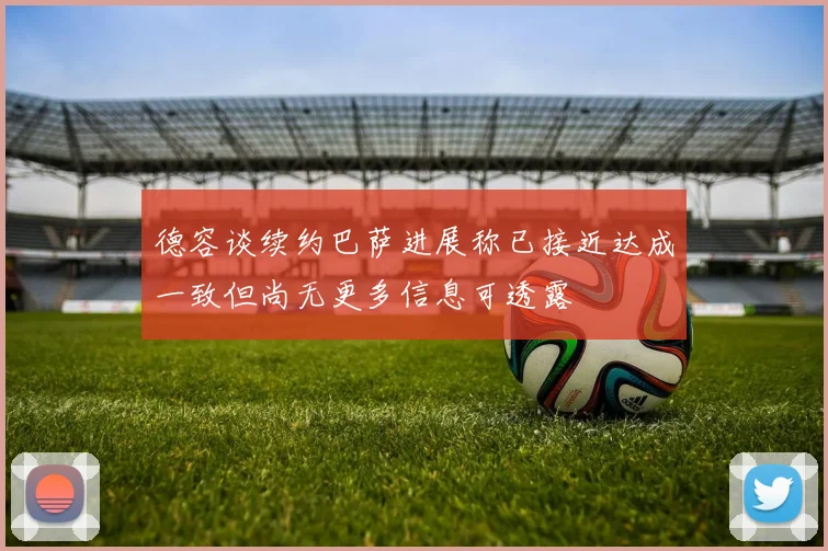 德容谈续约巴萨进展称已接近达成一致但尚无更多信息可透露