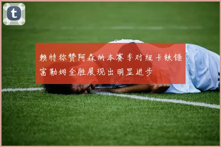 赖特称赞阿森纳本赛季对纽卡铁锤富勒姆全胜展现出明显进步