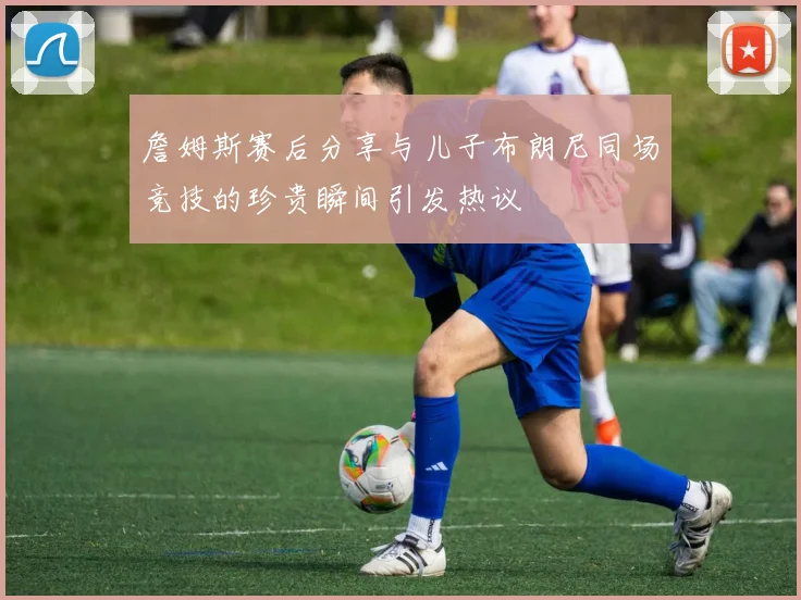 詹姆斯赛后分享与儿子布朗尼同场竞技的珍贵瞬间引发热议