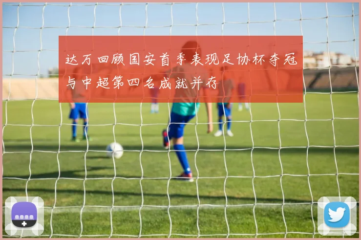 达万回顾国安首季表现足协杯夺冠与中超第四名成就并存