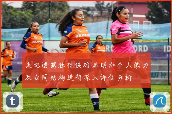 美记透露独行侠对库明加个人能力及合同结构进行深入评估分析