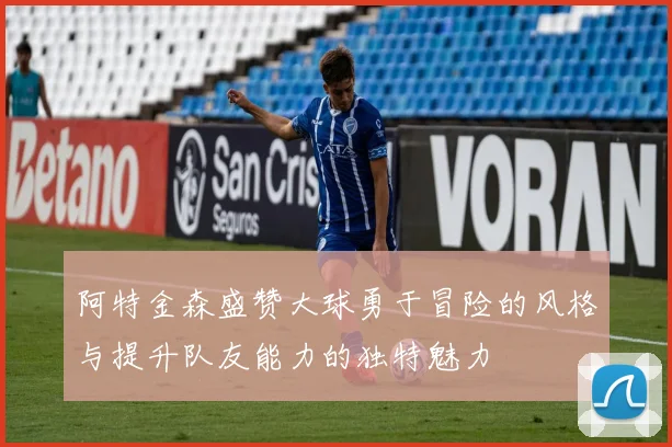 阿特金森盛赞大球勇于冒险的风格与提升队友能力的独特魅力