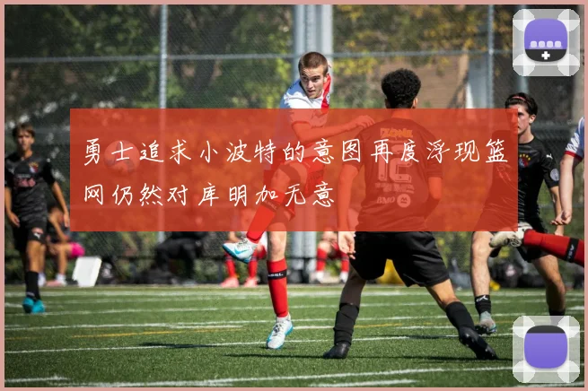 勇士追求小波特的意图再度浮现篮网仍然对库明加无意