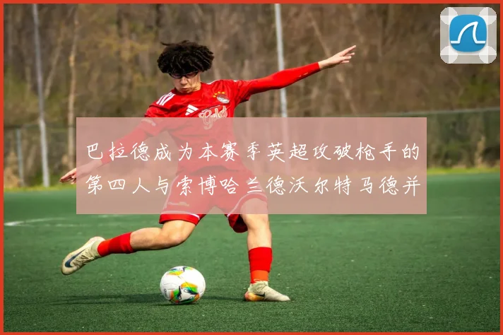 巴拉德成为本赛季英超攻破枪手的第四人与索博哈兰德沃尔特马德并肩齐名