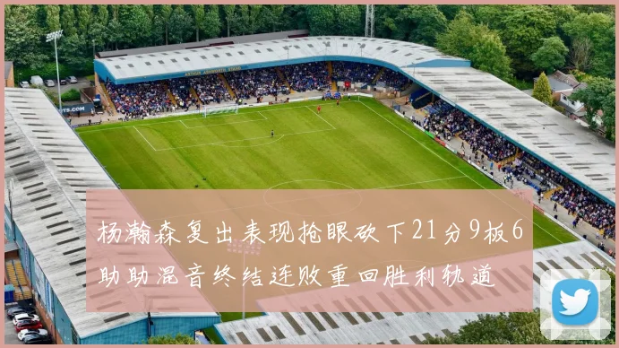 杨瀚森复出表现抢眼砍下21分9板6助助混音终结连败重回胜利轨道