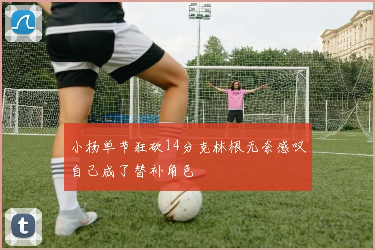 小杨单节狂砍14分克林根无奈感叹自己成了替补角色
